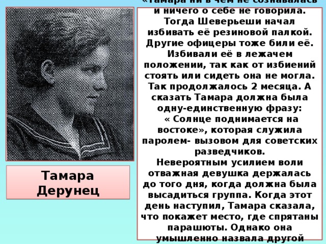 Из протоколов допросов: «Тамара ни в чём не сознавалась и ничего о себе не говорила. Тогда Шеверьеши начал избивать её резиновой палкой. Другие офицеры тоже били её. Избивали её в лежачем положении, так как от избиений стоять или сидеть она не могла. Так продолжалось 2 месяца. А сказать Тамара должна была одну-единственную фразу: « Солнце поднимается на востоке», которая служила паролем- вызовом для советских разведчиков. Невероятным усилием воли отважная девушка держалась до того дня, когда должна была высадиться группа. Когда этот день наступил, Тамара сказала, что покажет место, где спрятаны парашюты. Однако она умышленно назвала другой район, чтобы ввести фашистов в заблуждение и отвести опасность от своих товарищей. Тамара Дерунец