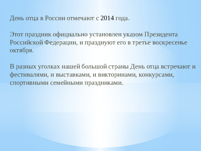 День отца в России отмечают с 2014 года. Этот праздник официально установлен указом Президента Российской Федерации, и празднуют его в третье воскресенье октября. В разных уголках нашей большой страны День отца встречают и фестивалями, и выставками, и викторинами, конкурсами, спортивными семейными праздниками.