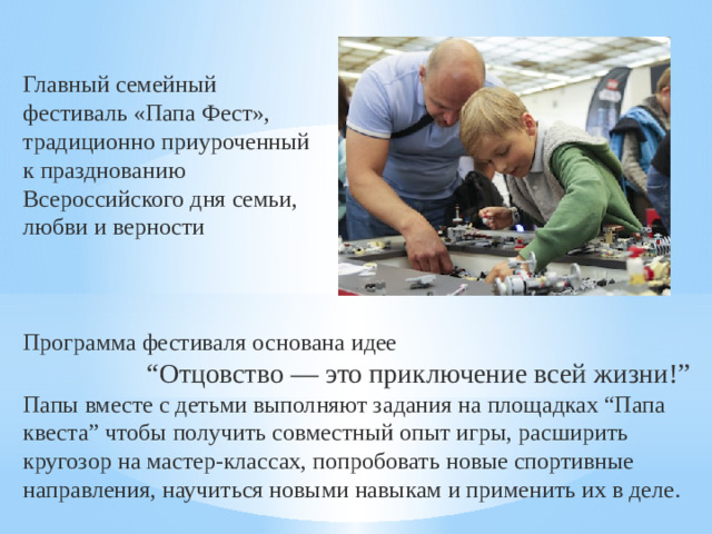 Главный семейный фестиваль «Папа Фест», традиционно приуроченный к празднованию Всероссийского дня семьи, любви и верности Программа фестиваля основана идее “ Отцовство — это приключение всей жизни!” Папы вместе с детьми выполняют задания на площадках “Папа квеста” чтобы получить совместный опыт игры, расширить кругозор на мастер-классах, попробовать новые спортивные направления, научиться новыми навыкам и применить их в деле.