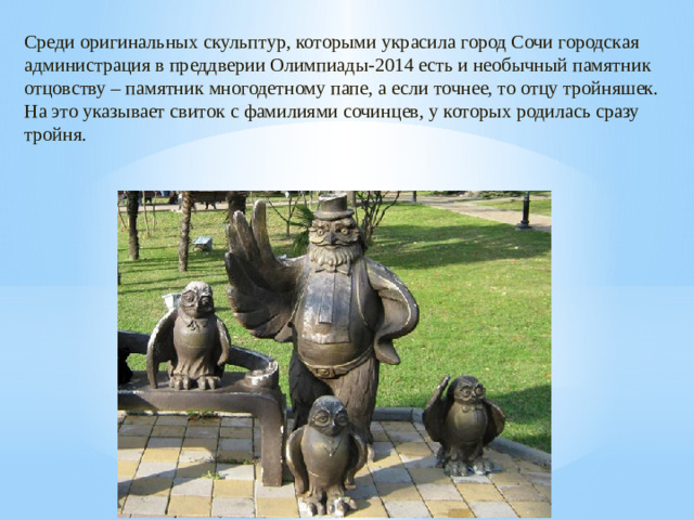Среди оригинальных скульптур, которыми украсила город Сочи городская администрация в преддверии Олимпиады-2014 есть и необычный памятник отцовству – памятник многодетному папе, а если точнее, то отцу тройняшек. На это указывает свиток с фамилиями сочинцев, у которых родилась сразу тройня.