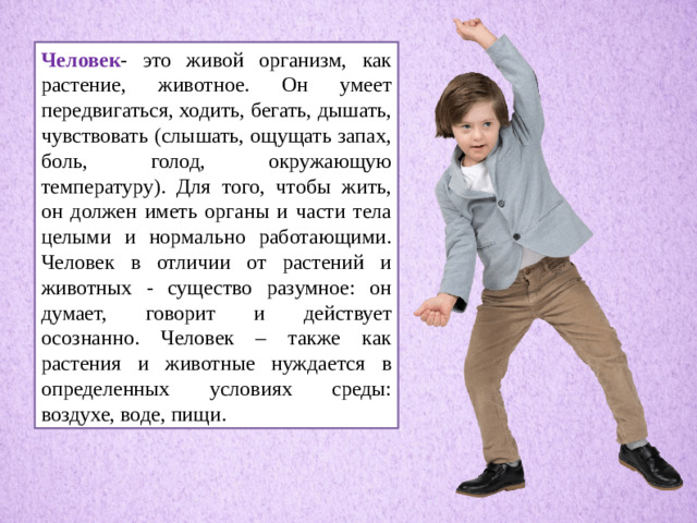 Человек - это живой организм, как растение, животное. Он умеет передвигаться, ходить, бегать, дышать, чувствовать (слышать, ощущать запах, боль, голод, окружающую температуру). Для того, чтобы жить, он должен иметь органы и части тела целыми и нормально работающими. Человек в отличии от растений и животных - существо разумное: он думает, говорит и действует осознанно. Человек – также как растения и животные нуждается в определенных условиях среды: воздухе, воде, пищи.