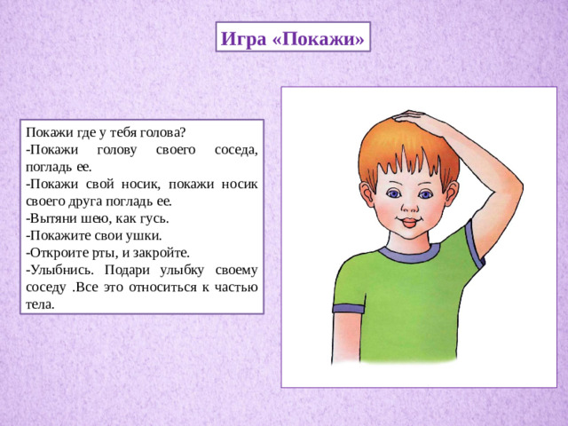 Игра «Покажи» Покажи где у тебя голова? -Покажи голову своего соседа, погладь ее. -Покажи свой носик, покажи носик своего друга погладь ее. -Вытяни шею, как гусь. -Покажите свои ушки. -Откроите рты, и закройте. -Улыбнись. Подари улыбку своему соседу .Все это относиться к частью тела.