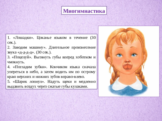 Миогимнастика 1. «Лошадки». Цоканье языком в течение (30 сек.). 2. Заводим машину». Длительное произнесение звука «д-д-д-д». (З0 сек.). 3. «Поцелуй». Вытянуть губы вперед хоботком и чмокнуть. 4. «Погладим зубки». Кончиком языка сначала упереться в небо, а затем водить им по острому краю верхних и нижних зубов вправо-влево. 5. «Шарик лопнул». Надуть щеки и медленно выдавить воздух через сжатые губы кулаками.