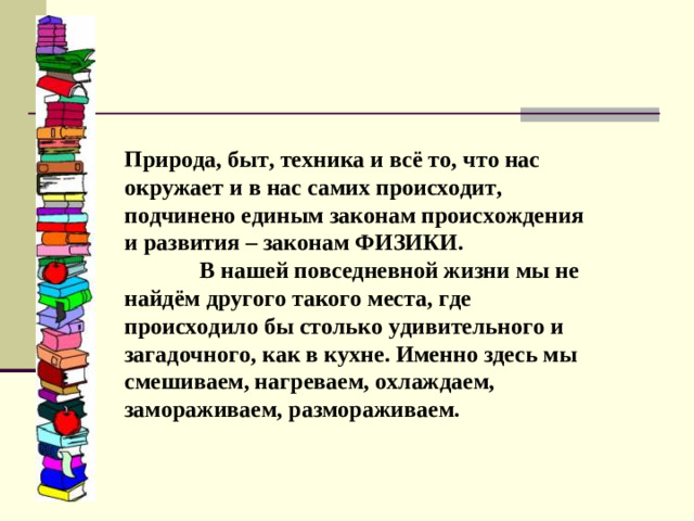 Природа, быт, техника и всё то, что нас окружает и в нас самих происходит, подчинено единым законам происхождения и развития – законам ФИЗИКИ. В нашей повседневной жизни мы не найдём другого такого места, где происходило бы столько удивительного и загадочного, как в кухне. Именно здесь мы смешиваем, нагреваем, охлаждаем, замораживаем, размораживаем.