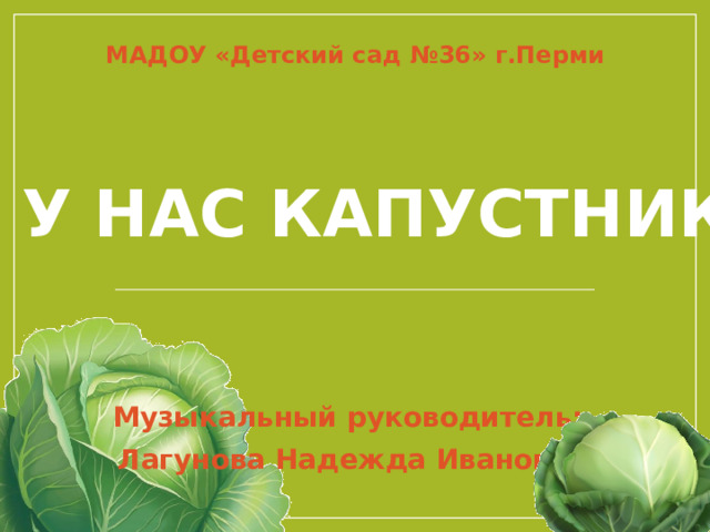 МАДОУ «Детский сад №36» г.Перми А у нас капустник! Музыкальный руководитель: Лагунова Надежда Ивановна