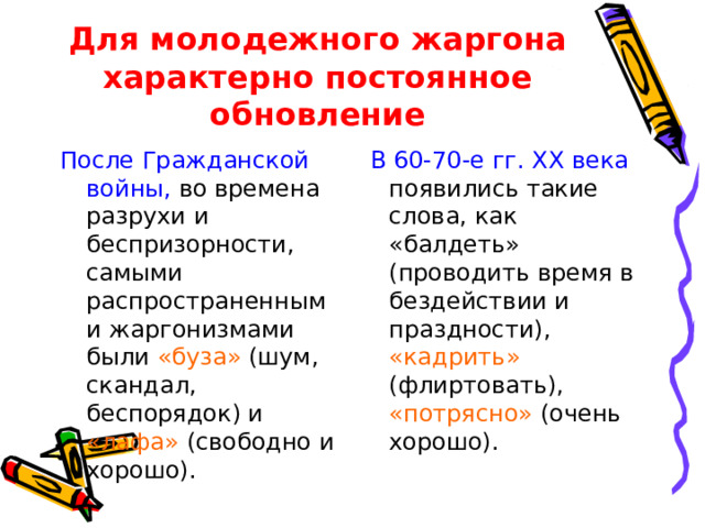 Для молодежного жаргона характерно постоянное обновление После Гражданской войны, во времена разрухи и беспризорности, самыми распространенными жаргонизмами были «буза» (шум, скандал, беспорядок) и «лафа» (свободно и хорошо). В 60-70-е гг. XX века появились такие слова, как «балдеть» (проводить время в бездействии и праздности), «кадрить» (флиртовать), «потрясно» (очень хорошо).