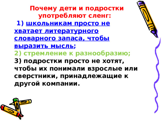 Почему дети и подростки употребляют сленг: 1) школьникам просто не хватает литературного словарного запаса, чтобы выразить мысль ; 2) стремление к разнообразию; 3) подростки просто не хотят, чтобы их понимали взрослые или сверстники, принадлежащие к другой компании.