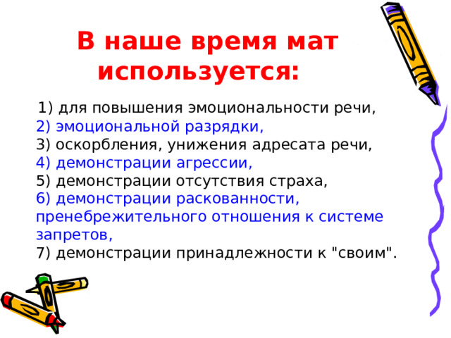 В наше время мат используется: 1) для повышения эмоциональности речи, 2) эмоциональной разрядки, 3) оскорбления, унижения адресата речи, 4) демонстрации агрессии, 5) демонстрации отсутствия страха, 6) демонстрации раскованности, пренебрежительного отношения к системе запретов, 7) демонстрации принадлежности к