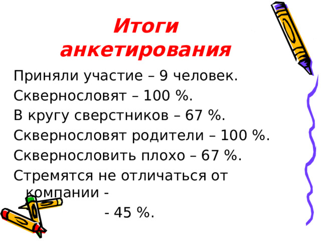Итоги анкетирования Приняли участие – 9 человек. Сквернословят – 100 %. В кругу сверстников – 67 %. Сквернословят родители – 100 %. Сквернословить плохо – 67 %. Стремятся не отличаться от компании - - 45 %.