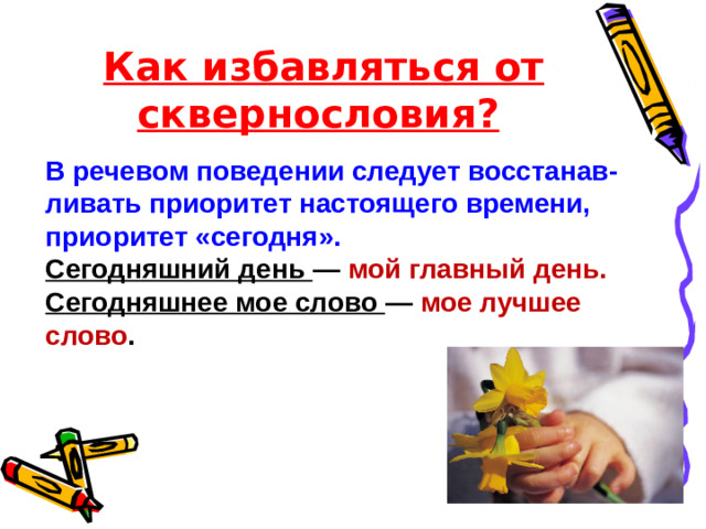 Как избавляться от сквернословия? В речевом поведении следует восстанав-ливать приоритет настоящего времени, приоритет «сегодня». Сегодняшний день — мой главный день. Сегодняшнее мое слово — мое лучшее слово .