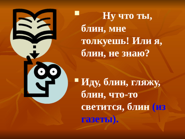 Ну что ты, блин, мне толкуешь! Или я, блин, не знаю? Иду, блин, гляжу, блин, что-то светится, блин (из газеты).