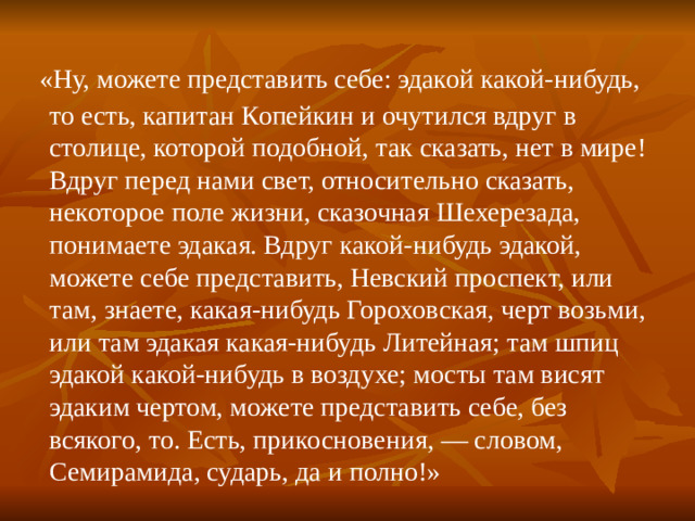 «Ну, можете представить себе: эдакой какой-нибудь, то есть, капитан Копейкин и очутился вдруг в столице, которой подобной, так сказать, нет в мире! Вдруг перед нами свет, относительно сказать, некоторое поле жизни, сказочная Шехерезада, понимаете эдакая. Вдруг какой-нибудь эдакой, можете себе представить, Невский проспект, или там, знаете, какая-нибудь Гороховская, черт возьми, или там эдакая какая-нибудь Литейная; там шпиц эдакой какой-нибудь в воздухе; мосты там висят эдаким чертом, можете представить себе, без всякого, то. Есть, прикосновения, — словом, Семирамида, сударь, да и полно!»
