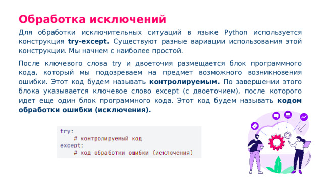 Обработка исключений Для обработки исключительных ситуаций в языке Python используется конструкция try-except. Существуют разные вариации использования этой конструкции. Мы начнем с наиболее простой. После ключевого слова try и двоеточия размещается блок программного кода, который мы подозреваем на предмет возможного возникновения ошибки. Этот код будем называть контролируемым. По завершении этого блока указывается ключевое слово except (с двоеточием), после которого идет еще один блок программного кода. Этот код будем называть кодом обработки ошибки (исключения).