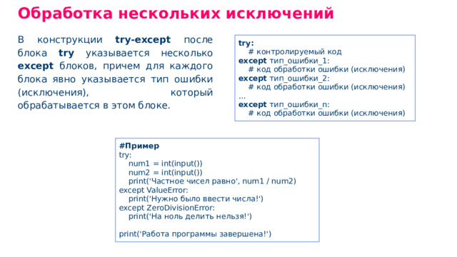 Обработка нескольких исключений В конструкции try-except после блока try указывается несколько ехсерt блоков, причем для каждого блока явно указывается тип ошибки (исключения), который обрабатывается в этом блоке. try: # контролируемый код except тип _ ошибки _ 1: # код обработки ошибки (исключения) except тип _ ошибки _ 2: # код обработки ошибки (исключения) ... except тип _ ошибки _ n: # код обработки ошибки (исключения) #Пример try: num1 = int(input()) num2 = int(input()) print('Частное чисел равно', num1 / num2) except ValueError: print('Нужно было ввести числа!') except ZeroDivisionError: print('На ноль делить нельзя!') print('Работа программы завершена!')