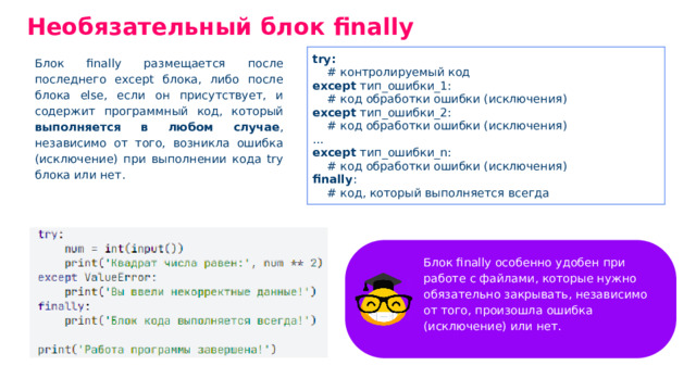 Необязательный блок finally try: # контролируемый код except тип _ ошибки _ 1: # код обработки ошибки (исключения) except тип _ ошибки _ 2: # код обработки ошибки (исключения) ... except тип _ ошибки _ n: # код обработки ошибки (исключения) finally : # код, который выполняется всегда Блок finally размещается после последнего ехсерt блока, либо после блока else, если он присутствует, и содержит программный код, который выполняется в любом случае , независимо от того, возникла ошибка (исключение) при выполнении кода trу блока или нет. Блок finally особенно удобен при работе с файлами, которые нужно обязательно закрывать, независимо от того, произошла ошибка (исключение) или нет.