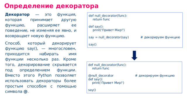 Определение декоратора Декоратор — это функция, которая принимает другую функцию, расширяет ее поведение, не изменяя ее явно, и возвращает новую функцию. Способ, который декорирует функцию say(), — многословен, приходится набирать имя функции несколько раз. Кроме того, декорирование скрывается под определением функции. Вместо этого Python позволяет использовать декораторы более простым способом с помощью символа @ . def null _ decorator(func): return func def say(): print('Привет Мир!') say = nul l_ decorator(say) # декорируем функцию say() def null _ decorator(func): return func @null _ decorator # декорируем функцию def say(): print('Привет Мир!') say()