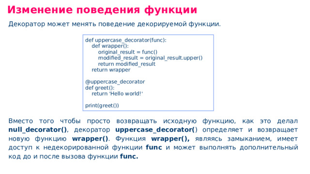 Изменение поведения функции Декоратор может менять поведение декорируемой функции. Вместо того чтобы просто возвращать исходную функцию, как это делал null _ decorator() , декоратор uppercase _ decorator( ) определяет и возвращает новую функцию wrapper() . Функция wrapper(), являясь замыканием, имеет доступ к недекорированной функции func и может выполнять дополнительный код до и после вызова функции func. def uppercase _ decorator(func): def wrapper(): original _ result = func() modified _ result = original _ result.upper() return modified _ result return wrapper @uppercase _ decorator def greet(): return 'Hello world!' print(greet())