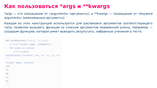Как пользоваться *args и **kwargs *args — это сокращение от «arguments» (аргументы), а **kwargs — сокращение от «keyword arguments» (именованные аргументы). Каждая из этих конструкций используется для распаковки аргументов соответствующего типа, позволяя вызывать функции со списком аргументов переменной длины. Например — создадим функцию, которая умеет выводить результаты, набранные учеником в тесте: Главное — это символа * и два символа **