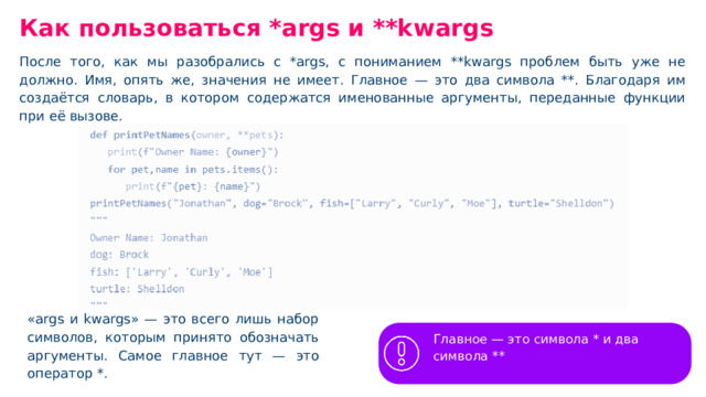Как пользоваться *args и **kwargs После того, как мы разобрались с *args, с пониманием **kwargs проблем быть уже не должно. Имя, опять же, значения не имеет. Главное — это два символа **. Благодаря им создаётся словарь, в котором содержатся именованные аргументы, переданные функции при её вызове. «args и kwargs» — это всего лишь набор символов, которым принято обозначать аргументы. Самое главное тут — это оператор *. Главное — это символа * и два символа **