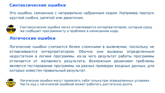 Синтаксические ошибки Это ошибки, связанные с неправильно набранным кодом. Например пропуск круглой скобки, запятой или двоеточия. Синтаксические ошибки легко отлавливаются интерпретатором, который сразу же сообщает программисту о проблеме в написанном коде. Логические ошибки Логические ошибки считаются более сложными в выявлении, поскольку не отлавливаются интерпретатором. Обычно они вызваны определенным недостатком в логике программы, из-за чего результат работы программы отличается от желаемого результата. Возможным решением проблемы является тестирование программы на разных примерах входных данных, для которых известен правильный результат. Логические ошибки могут проявлять себя только при определенных условиях. Часто код с логической ошибкой может работать достаточно долго.