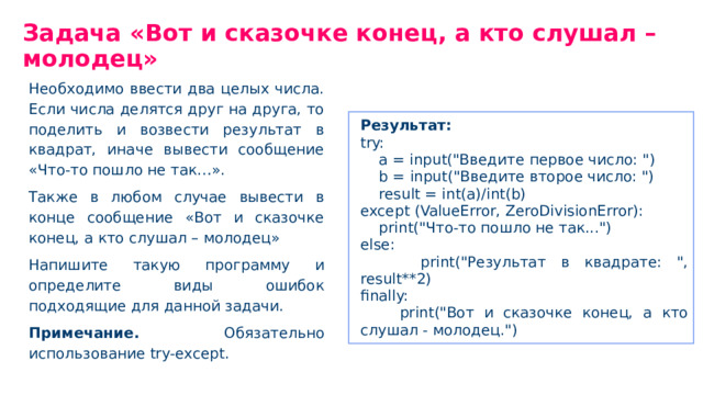 Задача «Вот и сказочке конец, а кто слушал – молодец» Необходимо ввести два целых числа. Если числа делятся друг на друга, то поделить и возвести результат в квадрат, иначе вывести сообщение «Что-то пошло не так…». Также в любом случае вывести в конце сообщение «Вот и сказочке конец, а кто слушал – молодец» Напишите такую программу и определите виды ошибок подходящие для данной задачи. Примечание. Обязательно использование try-except. Результат: try: a = input(
