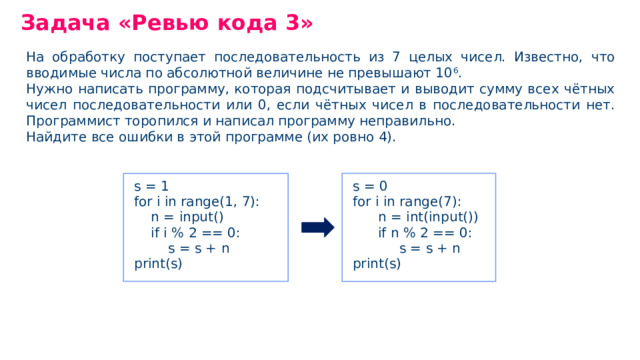 Задача «Ревью кода 3» На обработку поступает последовательность из 7 целых чисел. Известно, что вводимые числа по абсолютной величине не превышают 10 6 . Нужно написать программу, которая подсчитывает и выводит сумму всех чётных чисел последовательности или 0, если чётных чисел в последовательности нет. Программист торопился и написал программу неправильно. Найдите все ошибки в этой программе (их ровно 4). s = 0 for i in range(7): n = int(input()) if n % 2 == 0: s = s + n print(s) s = 1 for i in range(1, 7): n = input() if i % 2 == 0: s = s + n print(s)