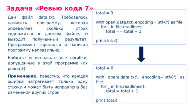 Задача «Ревью кода 7» total = 0 with open(data.txt, encoding='utf-8') as file: for _ in file.readlines: total == total + 1 print(total) Дан файл data.txt. Требовалось написать программу, которая определяет, сколько строк содержится в данном файле, и выводит полученный результат. Программист торопился и написал программу неправильно. Найдите и исправьте все ошибки, допущенные в этой программе (их ровно 3). Примечание . Известно, что каждая ошибка затрагивает только одну строку и может быть исправлена без изменения других строк. total = 0 with open('data.txt', encoding='utf-8') as file: for _ in file.readlines(): total = total + 1 print(total)