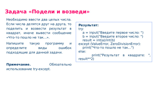 Задача «Подели и возведи» Необходимо ввести два целых числа. Если числа делятся друг на друга, то поделить и возвести результат в квадрат, иначе вывести сообщение «Что-то пошло не так…». Напишите такую программу и определите виды ошибок подходящие для данной задачи. Примечание. Обязательно использование try-except. Результат: try: a = input(
