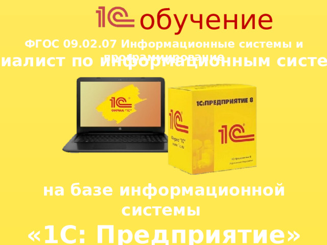 обучение ФГОС 09.02.07 Информационные системы и программирование специалист по информационным системам ). Как стать специалистом 1С? Конечно, необходимо пройти обучение. Это могут быть: - Технические вузы и колледжи (например, в нашем колледже специалистов по 1С готовят по ФГОС 09.02.07 Информационные системы и программирование с направлением подготовки специалист по информационным системам). - Официальное обучение от компании «1С». - Частные образовательные платформы (Нетология, Skillbox, GeekBrains). В процессе обучения в нашем колледже будущий специалист получает разностороннюю базовую подготовку в области информационных технологий и программирования, которая позволит выпускнику быть востребованным на современном рынке труда в качестве бизнес-разработчиков на платформе «1С:Предприятие». на базе информационной системы «1С: Предприятие» 5
