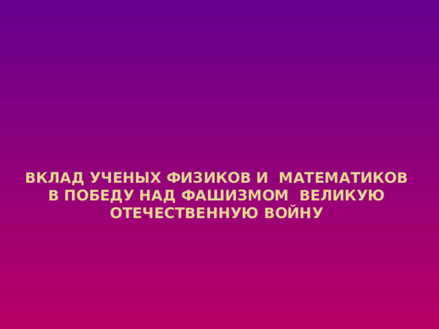 Вклад ученых Физиков и математиков в победу над фашизмом Великую Отечественную войну