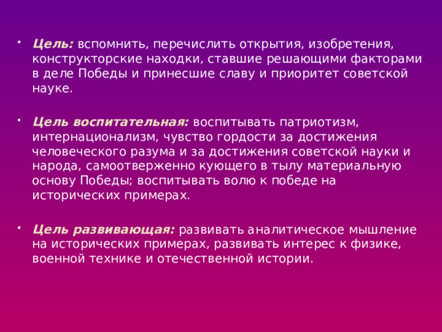 Цель: вспомнить, перечислить открытия, изобретения, конструкторские находки, ставшие решающими факторами в деле Победы и принесшие славу и приоритет советской науке. Цель воспитательная: воспитывать патриотизм, интернационализм, чувство гордости за достижения человеческого разума и за достижения советской науки и народа, самоотверженно кующего в тылу материальную основу Победы; воспитывать волю к победе на исторических примерах. Цель развивающая: развивать аналитическое мышление на исторических примерах, развивать интерес к физике, военной технике и отечественной истории.