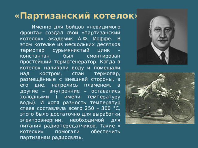 «Партизанский котелок» Именно для бойцов «невидимого фронта» создал свой «партизанский котелок» академик А.Ф. Иоффе. В этом котелке из нескольких десятков термопар сурьмянистый цинк – константан был смонтирован простейший термогенератор. Когда в котелок наливали воду и помещали над костром, спаи термопар, размещённые с внешней стороны, в его дне, нагрелись пламенем, а другие – внутренние – оставались холодными ( имели температуру воды). И хотя разность температур спаев составляла всего 250 – 300 °С, этого было достаточно для выработки электроэнергии, необходимой для питания радиопередатчиков. Такие « котелки» помогали обеспечить партизанам радиосвязь.