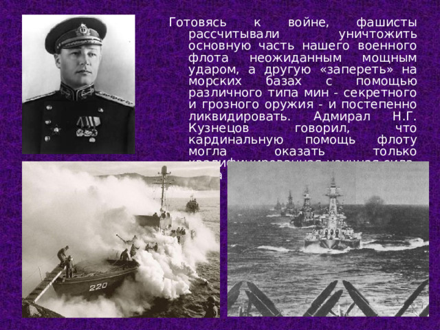 Готовясь к войне, фашисты рассчитывали уничтожить основную часть нашего военного флота неожиданным мощным ударом, а другую «запереть» на морских базах с помощью различного типа мин - секретного и грозного оружия - и постепенно ликвидировать. Адмирал Н.Г. Кузнецов говорил, что кардинальную помощь флоту могла оказать только квалифицированная научная сила. И эта помощь пришла.