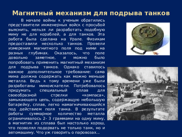 Магнитный механизм для подрыва танков В начале войны к ученым обратились представители инженерных войск с просьбой выяснить, нельзя ли разработать подобную мину не для кораблей, а для танков. Эта работа была сделана на Урале. Физикам предоставили несколько танков. Провели измерения магнитного поля под ними на разных глубинах. Оказалось, что поле довольно заметное, и можно было попробовать применить магнитный механизм для подрыва танков. Однако ставилось важное дополнительное требование: сама мина должна содержать как можно меньше металла. Ведь к тому времени уже были разработаны миноискатели. Потребовалось придумать специальный сплав для своеобразной стрелки «компаса», замыкающего цепь, содержащую небольшую батарейку, сплав, легко намагничивающийся под действием поля танка. В результате работы суммарное количество металла ограничивалось 2- 3 граммами на одну мину, а магнитик из сплава был настолько хорош, что позволял подорвать не только танк, но и автомашину. Что уж говорить о паровозах...