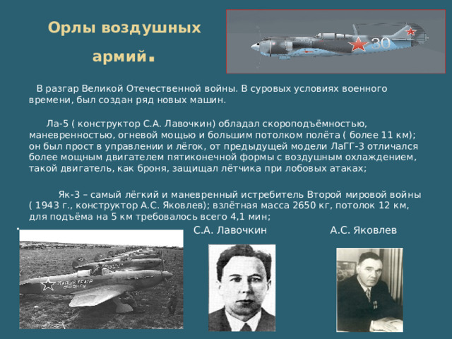 Орлы воздушных армий . В разгар Великой Отечественной войны. В суровых условиях военного времени, был создан ряд новых машин. Ла-5 ( конструктор С.А. Лавочкин) обладал скороподъёмностью, маневренностью, огневой мощью и большим потолком полёта ( более 11 км); он был прост в управлении и лёгок, от предыдущей модели ЛаГГ-3 отличался более мощным двигателем пятиконечной формы с воздушным охлаждением, такой двигатель, как броня, защищал лётчика при лобовых атаках; Як-3 – самый лёгкий и маневренный истребитель Второй мировой войны ( 1943 г., конструктор А.С. Яковлев); взлётная масса 2650 кг, потолок 12 км, для подъёма на 5 км требовалось всего 4,1 мин;