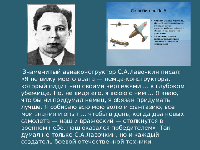 Знаменитый авиаконструктор С.А.Лавочкин писал: «Я не вижу моего врага — немца-конструктора, который сидит над своими чертежами ... в глубоком убежище. Но, не видя его, я воюю с ним ... Я знаю, что бы ни придумал немец, я обязан придумать лучше. Я собираю всю мою волю и фантазию, все мои знания и опыт ... чтобы в день, когда два новых самолета — наш и вражеский — столкнутся в военном небе, наш оказался победителем». Так думал не только С.А.Лавочкин, но и каждый создатель боевой отечественной техники.