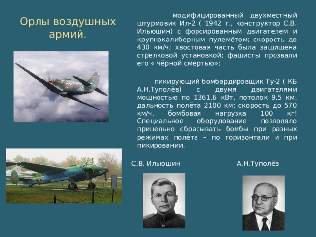 Орлы воздушных армий . модифицированный двухместный штурмовик Ил-2 ( 1942 г., конструктор С.В. Ильюшин) с форсированным двигателем и крупнокалиберным пулемётом; скорость до 430 км/ч; хвостовая часть была защищена стрелковой установкой; фашисты прозвали его « чёрной смертью»; пикирующий бомбардировщик Ту-2 ( КБ А.Н.Туполёв) с двумя двигателями мощностью по 1361,6 кВт, потолок 9,5 км, дальность полёта 2100 км; скорость до 570 км/ч, бомбовая нагрузка 100 кг! Специальное оборудование позволяло прицельно сбрасывать бомбы при разных режимах полёта – по горизонтали и при пикировании. С.В. Ильюшин А.Н.Туполёв