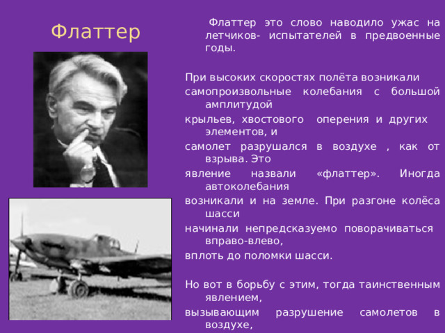 Флаттер Флаттер это слово наводило ужас на летчиков- испытателей в предвоенные годы. При высоких скоростях полёта возникали самопроизвольные колебания с большой амплитудой крыльев, хвостового оперения и других элементов, и самолет разрушался в воздухе , как от взрыва. Это явление назвали «флаттер». Иногда автоколебания возникали и на земле. При разгоне колёса шасси начинали непредсказуемо поворачиваться вправо-влево, вплоть до поломки шасси. Но вот в борьбу с этим, тогда таинственным явлением, вызывающим разрушение самолетов в воздухе, вступили математики и механики. После того, как профессором М.В.Келдышем была разработана математическая теория флаттера, таинственность этого явления исчезла. Ученым были даны рекомендации, которые требовалось учитывать при конструировании самолетов. Их приняли во внимание, и за время войны не было случаев разрушения самолетов из-за флаттера. . 