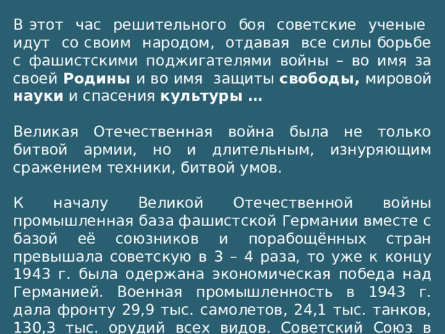 В этот час решительного боя советские ученые идут со своим народом, отдавая все силы борьбе с фашистскими поджигателями войны – во имя за своей Родины и во имя защиты свободы, мировой науки и спасения культуры … Великая Отечественная война была не только битвой армии, но и длительным, изнуряющим сражением техники, битвой умов. К началу Великой Отечественной войны промышленная база фашистской Германии вместе с базой её союзников и порабощённых стран превышала советскую в 3 – 4 раза, то уже к концу 1943 г. была одержана экономическая победа над Германией. Военная промышленность в 1943 г. дала фронту 29,9 тыс. самолетов, 24,1 тыс. танков, 130,3 тыс. орудий всех видов. Советский Союз в 1943 г. превосходил Германию по производству основных видов боевой техники, оружия.