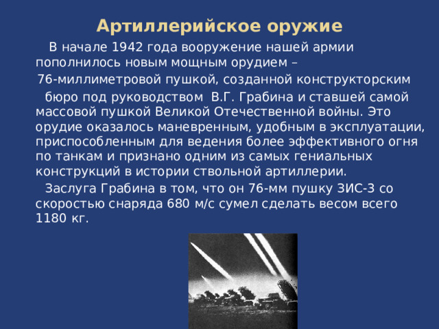 Артиллерийское оружие В начале 1942 года вооружение нашей армии пополнилось новым мощным орудием – 76-миллиметровой пушкой, созданной конструкторским бюро под руководством В.Г. Грабина и ставшей самой массовой пушкой Великой Отечественной войны. Это орудие оказалось маневренным, удобным в эксплуатации, приспособленным для ведения более эффективного огня по танкам и признано одним из самых гениальных конструкций в истории ствольной артиллерии. Заслуга Грабина в том, что он 76-мм пушку ЗИС-3 со скоростью снаряда 680 м/с сумел сделать весом всего 1180 кг.