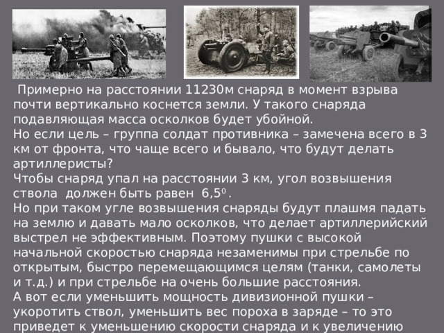 Примерно на расстоянии 11230м снаряд в момент взрыва почти вертикально коснется земли. У такого снаряда подавляющая масса осколков будет убойной. Но если цель – группа солдат противника – замечена всего в 3 км от фронта, что чаще всего и бывало, что будут делать артиллеристы? Чтобы снаряд упал на расстоянии 3 км, угол возвышения ствола должен быть равен 6,5 0 . Но при таком угле возвышения снаряды будут плашмя падать на землю и давать мало осколков, что делает артиллерийский выстрел не эффективным. Поэтому пушки с высокой начальной скоростью снаряда незаменимы при стрельбе по открытым, быстро перемещающимся целям (танки, самолеты и т.д.) и при стрельбе на очень большие расстояния. А вот если уменьшить мощность дивизионной пушки – укоротить ствол, уменьшить вес пороха в заряде – то это приведет к уменьшению скорости снаряда и к увеличению крутизны траектории его полета, даже при стрельбе на небольшое расстояние. Пушка станет более эффективна при стрельбе по живой силе противника.