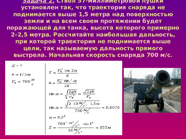 Задача 2. Ствол 57-миллиметровой пушки установлен так, что траектория снаряда не поднимается выше 1,5 метра над поверхностью земли и на всем своем протяжении будет поражающей для танка, высота которого примерно 2–2,5 метра. Рассчитайте наибольшая дальность, при которой траектория не поднимается выше цели, так называемую дальность прямого выстрела. Начальная скорость снаряда 700 м/с.