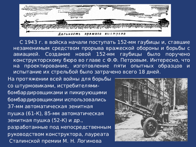 С 1943 г. в войска начали поступать 152-мм гаубицы и, ставшие незаменимым средством прорыва вpaжеской обороны и борьбы с авиацией. Создание новой 152-мм гаубицы было поручено конструкторскому бюро во главе с Ф.Ф. Петровым. Интересно, что на проектирование, изготовление пяти опытных образцов и испытание их стрельбой было затрачено всего 18 дней. На протяжении всей войны для борьбы со штурмовиками, истребителями- бомбардировщиками и пикирующими бомбардировщиками использовались 37-мм автоматическая зенитная пушка (61-К), 85-мм автоматическая зенитная пушка (52-К) и др., разработанные под непосредственным руководством конструктора, лауреата Сталинской премии М. Н. Логинова