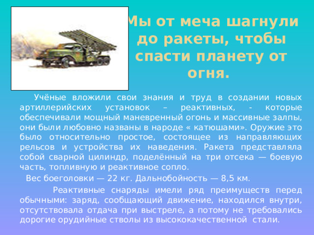 Мы от меча шагнули до ракеты, чтобы спасти планету от огня. Учёные вложили свои знания и труд в создании новых артиллерийских установок – реактивных, - которые обеспечивали мощный маневренный огонь и массивные залпы, они были любовно названы в народе « катюшами». Оружие это было относительно простое, состоящее из направляющих рельсов и устройства их наведения. Ракета представляла собой сварной цилиндр, поделённый на три отсека — боевую часть, топливную и реактивное сопло. Вес боеголовки — 22 кг. Дальнобойность — 8,5 км. Реактивные снаряды имели ряд преимуществ перед обычными: заряд, сообщающий движение, находился внутри, отсутствовала отдача при выстреле, а потому не требовались дорогие орудийные стволы из высококачественной стали.