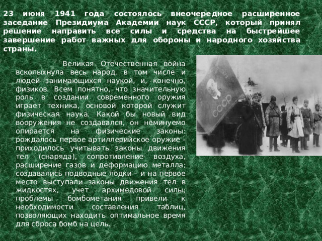 23 июня 1941 года состоялось внеочередное расширенное заседание Президиума Академии наук СССР, который принял решение направить все силы и средства на быстрейшее завершение работ важных для обороны и народного хозяйства страны. Великая Отечественная война всколыхнула весь народ, в том числе и людей занимающихся наукой, и, конечно, физиков. Всем понятно, что значительную роль в создании современного оружия играет техника, основой которой служит физическая наука. Какой бы новый вид вооружения не создавался, он неминуемо опирается на физические законы: рождалось первое артиллерийское оружие - приходилось учитывать законы движения тел (снаряда), сопротивление воздуха, расширение газов и деформацию металла; создавались подводные лодки – и на первое место выступали законы движения тел в жидкостях, учет архимедовой силы; проблемы бомбометания привели к необходимости составления таблиц, позволяющих находить оптимальное время для сброса бомб на цель.