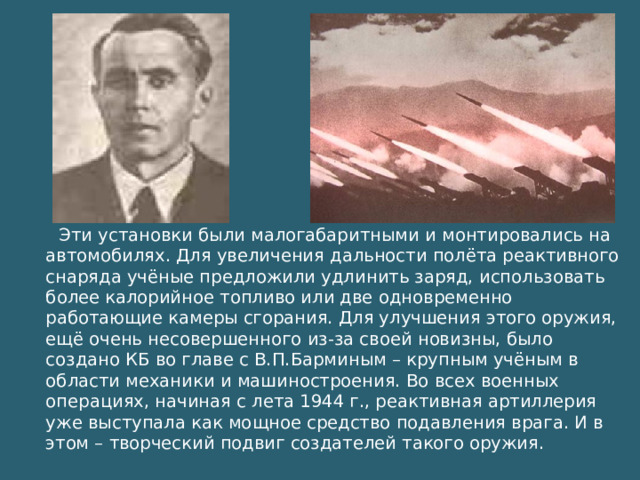 Эти установки были малогабаритными и монтировались на автомобилях. Для увеличения дальности полёта реактивного снаряда учёные предложили удлинить заряд, использовать более калорийное топливо или две одновременно работающие камеры сгорания. Для улучшения этого оружия, ещё очень несовершенного из-за своей новизны, было создано КБ во главе с В.П.Барминым – крупным учёным в области механики и машиностроения. Во всех военных операциях, начиная с лета 1944 г., реактивная артиллерия уже выступала как мощное средство подавления врага. И в этом – творческий подвиг создателей такого оружия.