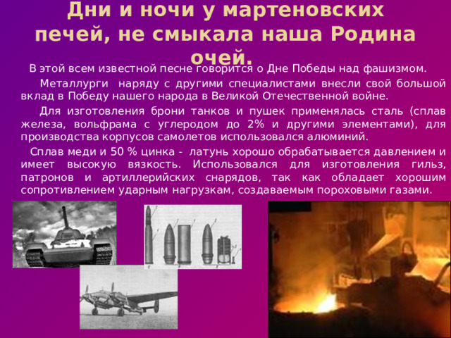 Дни и ночи у мартеновских печей, не смыкала наша Родина очей. В этой всем известной песне говорится о Дне Победы над фашизмом. Металлурги наряду с другими специалистами внесли свой большой вклад в Победу нашего народа в Великой Отечественной войне. Для изготовления брони танков и пушек применялась сталь (сплав железа, вольфрама с углеродом до 2% и другими элементами), для производства корпусов самолетов использовался алюминий. Сплав меди и 50 % цинка - латунь хорошо обрабатывается давлением и имеет высокую вязкость. Использовался для изготовления гильз, патронов и артиллерийских снарядов, так как обладает хорошим сопротивлением ударным нагрузкам, создаваемым пороховыми газами.