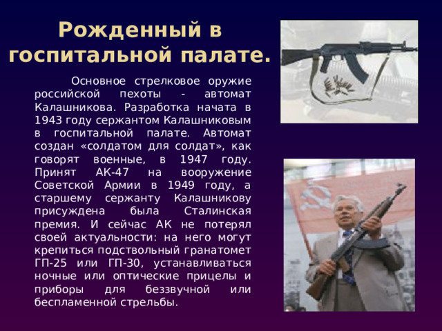 Рожденный в госпитальной палате. Основное стрелковое оружие российской пехоты - автомат Калашникова. Разработка начата в 1943 году сержантом Калашниковым в госпитальной палате. Автомат создан «солдатом для солдат», как говорят военные, в 1947 году. Принят АК-47 на вооружение Советской Армии в 1949 году, а старшему сержанту Калашникову присуждена была Сталинская премия. И сейчас АК не потерял своей актуальности: на него могут крепиться подствольный гранатомет ГП-25 или ГП-30, устанавливаться ночные или оптические прицелы и приборы для беззвучной или беспламенной стрельбы.