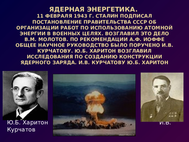 Ядерная энергетика. 11 февраля 1943 г. Сталин подписал постановление Правительства СССР об организации работ по использованию атомной энергии в военных целях. Возглавил это дело В.М. Молотов. По рекомендации А.Ф. Иоффе общее научное руководство было поручено И.В. Курчатову. Ю.Б. Харитон возглавил исследования по созданию конструкции ядерного заряда. И.В. Курчатову Ю.Б. Харитон Ю.Б. Харитон И.В. Курчатов