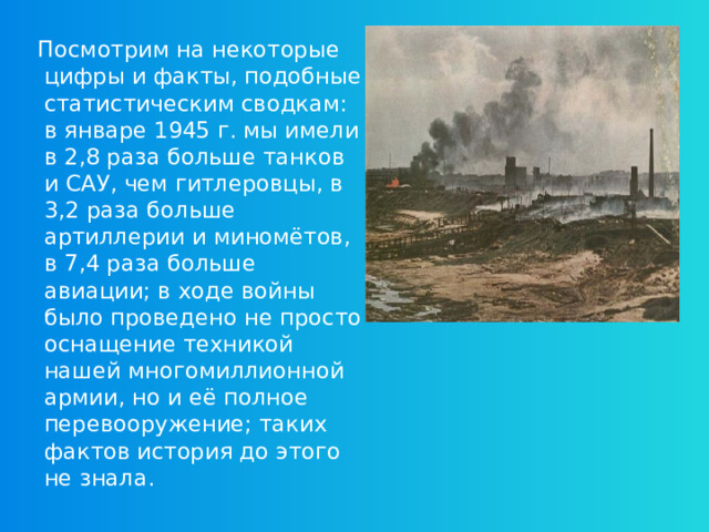 Посмотрим на некоторые цифры и факты, подобные статистическим сводкам: в январе 1945 г. мы имели в 2,8 раза больше танков и САУ, чем гитлеровцы, в 3,2 раза больше артиллерии и миномётов, в 7,4 раза больше авиации; в ходе войны было проведено не просто оснащение техникой нашей многомиллионной армии, но и её полное перевооружение; таких фактов история до этого не знала.